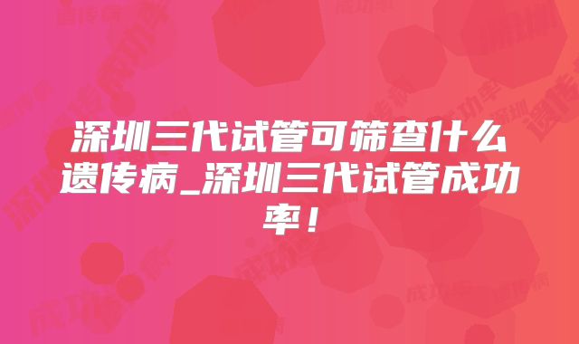 深圳三代试管可筛查什么遗传病_深圳三代试管成功率！
