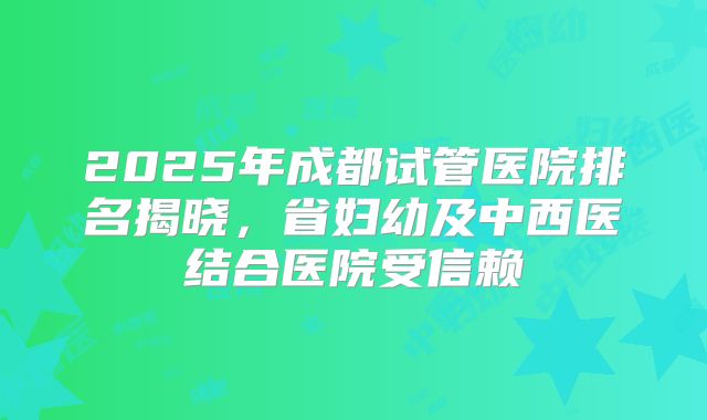 2025年成都试管医院排名揭晓,省妇幼及中西医结合医院受信赖