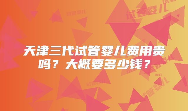 天津三代试管婴儿费用贵吗？大概要多少钱？