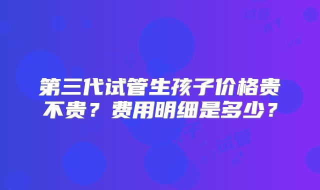 第三代试管生孩子价格贵不贵?费用明细是多少?