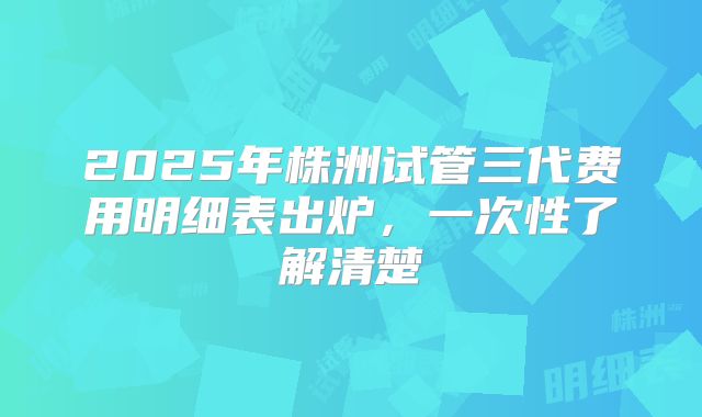2025年株洲试管三代费用明细表出炉，一次性了解清楚