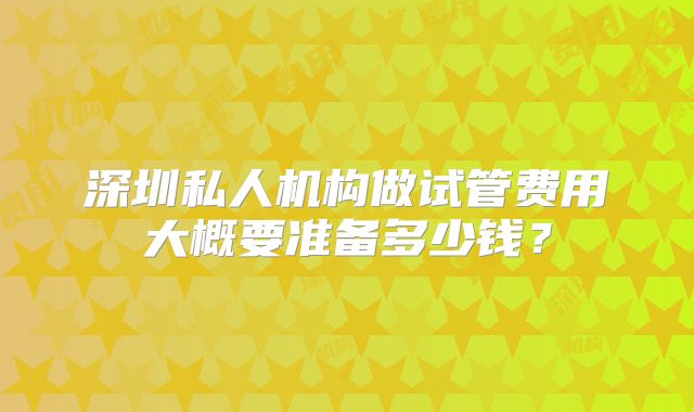 深圳私人机构做试管费用大概要准备多少钱?