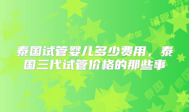 泰国试管婴儿多少费用，泰国三代试管价格的那些事