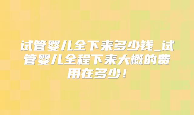 试管婴儿全下来多少钱_试管婴儿全程下来大概的费用在多少！