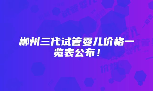 郴州三代试管婴儿价格一览表公布！