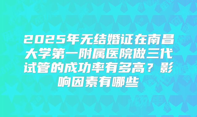 2025年无结婚证在南昌大学第一附属医院做三代试管的成功率有多高？影响因素有哪些