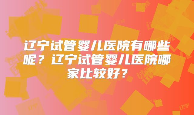 辽宁试管婴儿医院有哪些呢?辽宁试管婴儿医院哪家比较好?