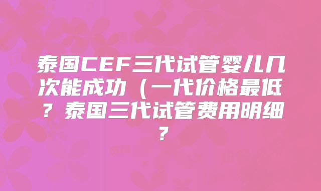 泰国CEF三代试管婴儿几次能成功（一代价格最低？泰国三代试管费用明细？
