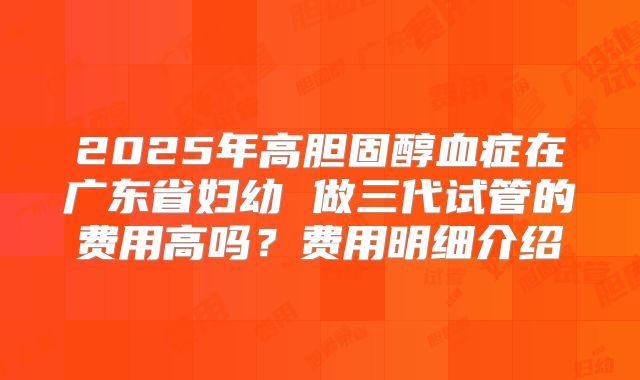 2025年高胆固醇血症在广东省妇幼 做三代试管的费用高吗?费用明细介绍