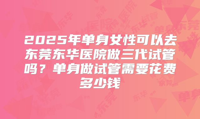 2025年单身女性可以去东莞东华医院做三代试管吗？单身做试管需要花费多少钱
