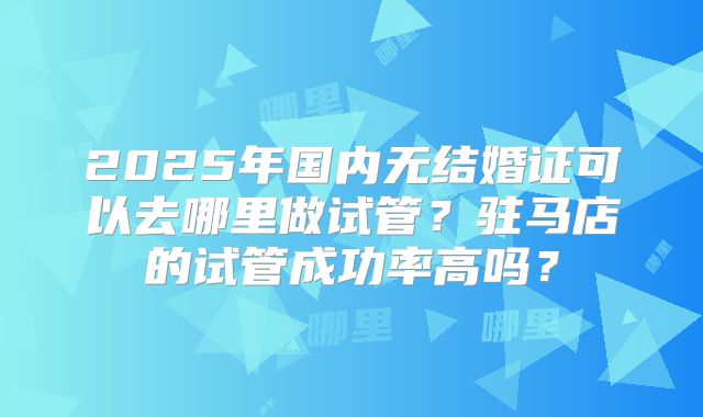 2025年国内无结婚证可以去哪里做试管?驻马店的试管成功率高吗?