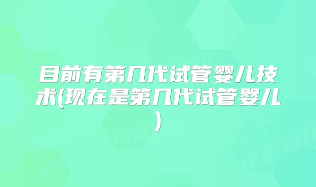 目前有第几代试管婴儿技术(现在是第几代试管婴儿)