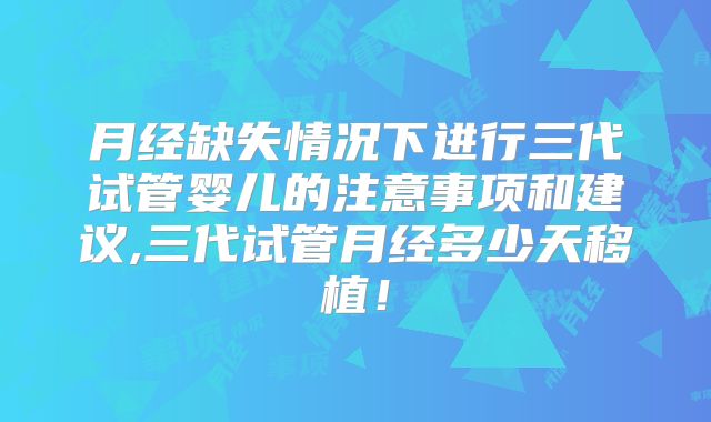 月经缺失情况下进行三代试管婴儿的注意事项和建议,三代试管月经多少天移植！
