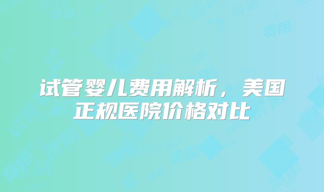 试管婴儿费用解析,美国正规医院价格对比