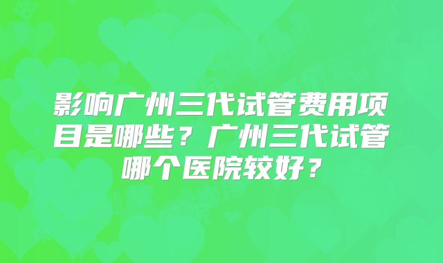 影响广州三代试管费用项目是哪些？广州三代试管哪个医院较好？