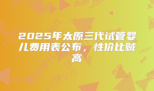 2025年太原三代试管婴儿费用表公布,性价比贼高