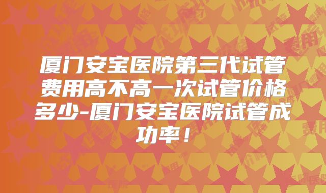 厦门安宝医院第三代试管费用高不高一次试管价格多少-厦门安宝医院试管成功率！