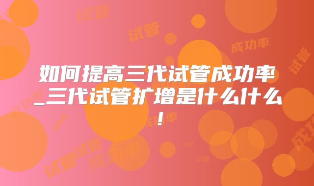 如何提高三代试管成功率_三代试管扩增是什么什么！