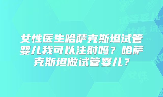 女性医生哈萨克斯坦试管婴儿我可以注射吗?哈萨克斯坦做试管婴儿?