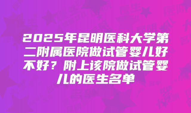 2025年昆明医科大学第二附属医院做试管婴儿好不好？附上该院做试管婴儿的医生名单