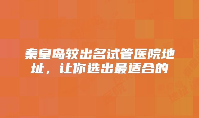秦皇岛较出名试管医院地址，让你选出最适合的