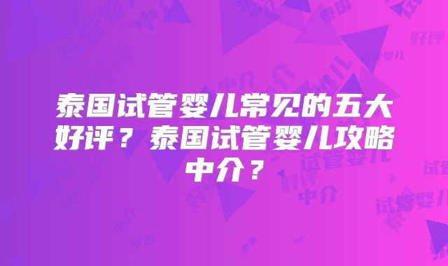 泰国试管婴儿常见的五大好评？泰国试管婴儿攻略中介？