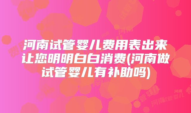 河南试管婴儿费用表出来让您明明白白消费(河南做试管婴儿有补助吗)