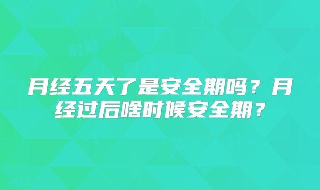 月经五天了是安全期吗？月经过后啥时候安全期？