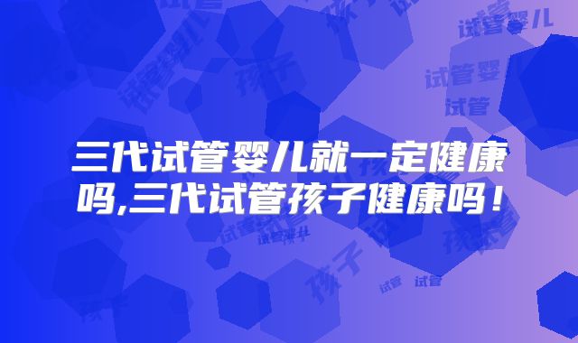三代试管婴儿就一定健康吗,三代试管孩子健康吗!