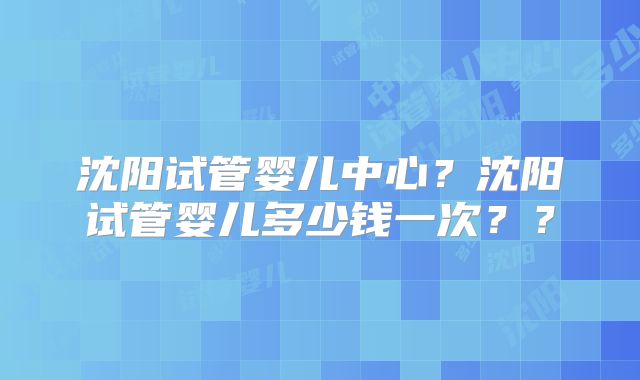 沈阳试管婴儿中心？沈阳试管婴儿多少钱一次？？
