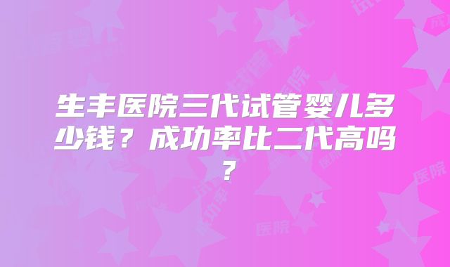生丰医院三代试管婴儿多少钱？成功率比二代高吗？