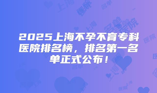 2025上海不孕不育专科医院排名榜,排名第一名单正式公布!