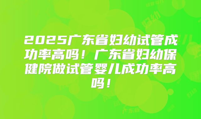 2025广东省妇幼试管成功率高吗！广东省妇幼保健院做试管婴儿成功率高吗！