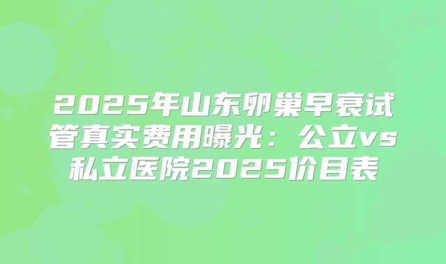 2025年山东卵巢早衰试管真实费用曝光：公立vs私立医院2025价目表