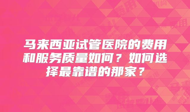 马来西亚试管医院的费用和服务质量如何？如何选择最靠谱的那家？