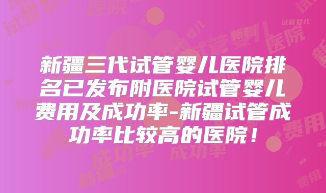 新疆三代试管婴儿医院排名已发布附医院试管婴儿费用及成功率-新疆试管成功率比较高的医院！