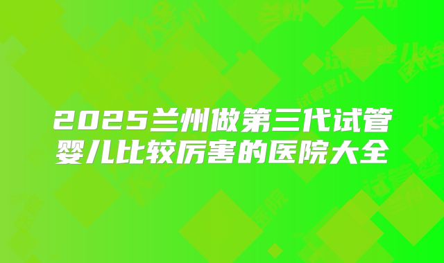 2025兰州做第三代试管婴儿比较厉害的医院大全