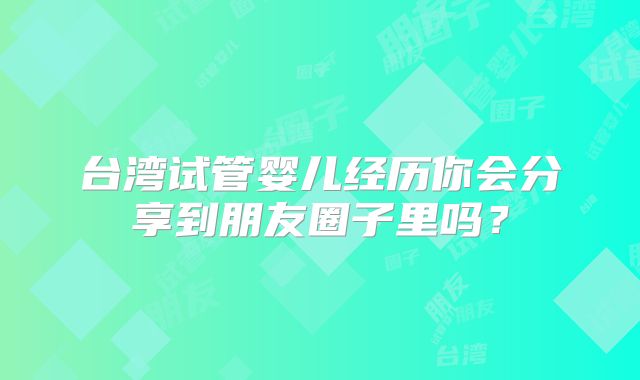 台湾试管婴儿经历你会分享到朋友圈子里吗？