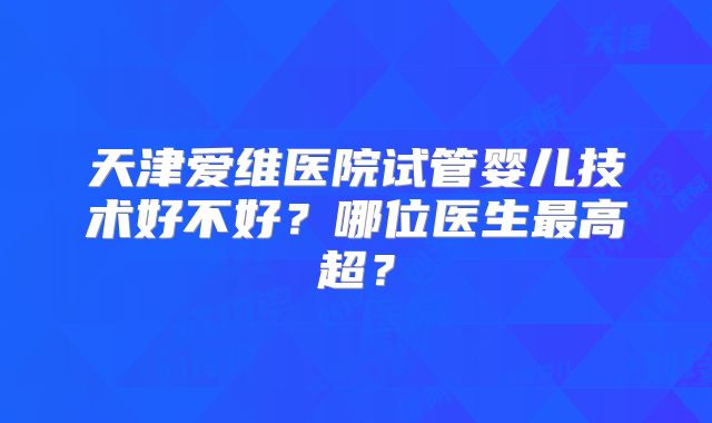 天津爱维医院试管婴儿技术好不好？哪位医生最高超？