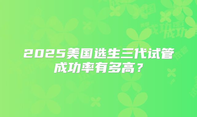 2025美国选生三代试管成功率有多高？