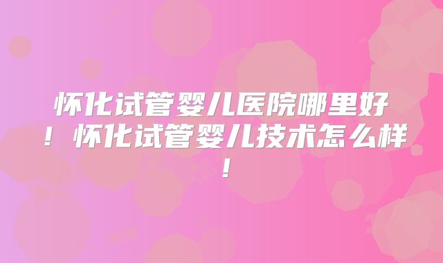 怀化试管婴儿医院哪里好!怀化试管婴儿技术怎么样!