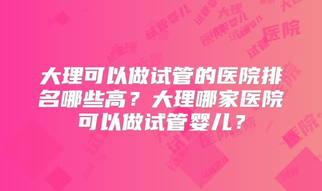 大理可以做试管的医院排名哪些高？大理哪家医院可以做试管婴儿？