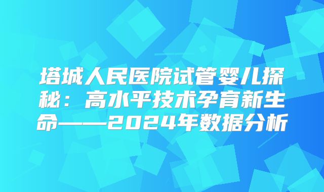 塔城人民医院试管婴儿探秘:高水平技术孕育新生命——2024年数据分析