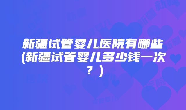 新疆试管婴儿医院有哪些(新疆试管婴儿多少钱一次?)