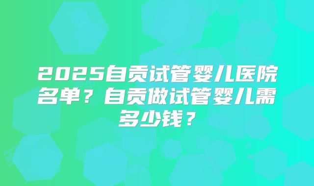 2025自贡试管婴儿医院名单？自贡做试管婴儿需多少钱？