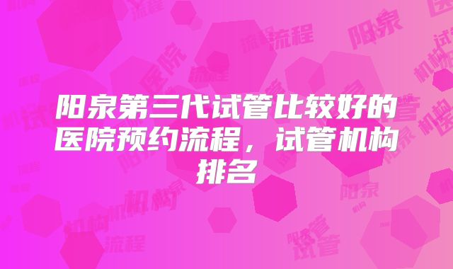 阳泉第三代试管比较好的医院预约流程,试管机构排名