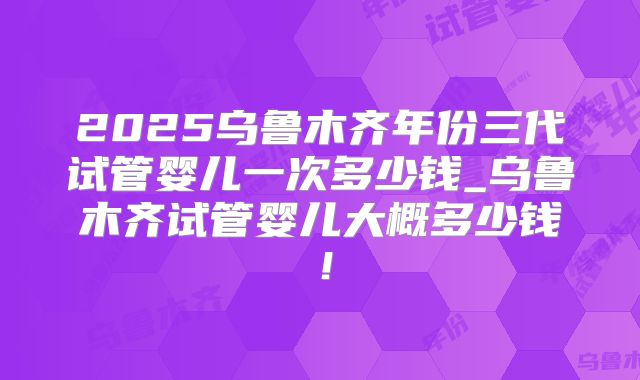 2025乌鲁木齐年份三代试管婴儿一次多少钱_乌鲁木齐试管婴儿大概多少钱！