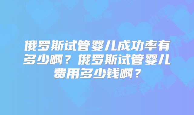 俄罗斯试管婴儿成功率有多少啊？俄罗斯试管婴儿费用多少钱啊？