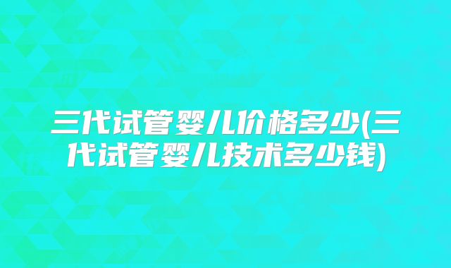 三代试管婴儿价格多少(三代试管婴儿技术多少钱)