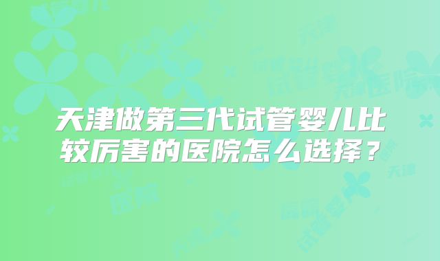 天津做第三代试管婴儿比较厉害的医院怎么选择?